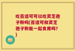 吃百适可可以吃灵芝孢子粉吗(百适可和灵芝孢子粉能一起食用吗？)