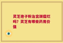 灵芝孢子粉治宫颈糜烂吗？灵芝有哪些药用价值