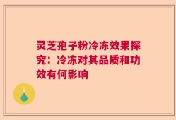 灵芝孢子粉冷冻效果探究：冷冻对其品质和功效有何影响