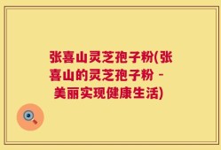 张喜山灵芝孢子粉(张喜山的灵芝孢子粉 - 美丽实现健康生活)