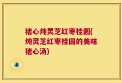 猪心炖灵芝红枣桂圆(炖灵芝红枣桂圆的美味猪心汤)