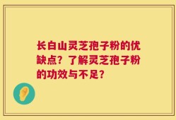长白山灵芝孢子粉的优缺点？了解灵芝孢子粉的功效与不足？