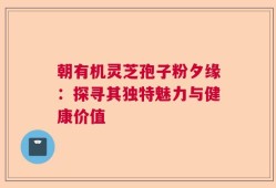 朝有机灵芝孢子粉夕缘：探寻其独特魅力与健康价值