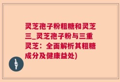 灵芝孢子粉粗糖和灵芝三_灵芝孢子粉与三重灵芝：全面解析其粗糖成分及健康益处)