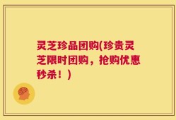 灵芝珍品团购(珍贵灵芝限时团购，抢购优惠秒杀！)