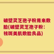 破壁灵芝孢子粉用来敷脸(破壁灵芝孢子粉：祛斑美肌敷脸良品)