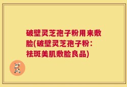 破壁灵芝孢子粉用来敷脸(破壁灵芝孢子粉：祛斑美肌敷脸良品)