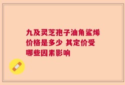 九及灵芝孢子油角鲨烯价格是多少 其定价受哪些因素影响