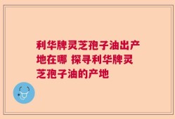 利华牌灵芝孢子油出产地在哪 探寻利华牌灵芝孢子油的产地