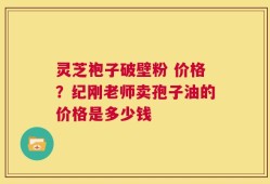 灵芝袍子破壁粉 价格？纪刚老师卖孢子油的价格是多少钱