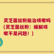 灵芝菌丝粉能治咳嗽吗(灵芝菌丝粉：缓解咳嗽不是问题！)