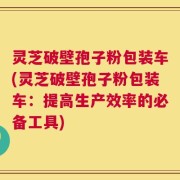 灵芝破壁孢子粉包装车(灵芝破壁孢子粉包装车：提高生产效率的必备工具)