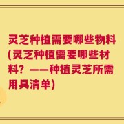 灵芝种植需要哪些物料(灵芝种植需要哪些材料？——种植灵芝所需用具清单)
