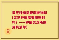 灵芝种植需要哪些物料(灵芝种植需要哪些材料？——种植灵芝所需用具清单)