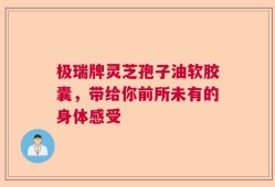 极瑞牌灵芝孢子油软胶囊，带给你前所未有的身体感受