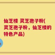 仙芝楼 灵芝孢子粉(灵芝孢子粉，仙芝楼的特色产品)