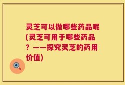 灵芝可以做哪些药品呢(灵芝可用于哪些药品？——探究灵芝的药用价值)