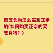灵芝食物怎么买到正宗的(如何购买正宗的灵芝食物？)