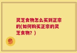灵芝食物怎么买到正宗的(如何购买正宗的灵芝食物？)