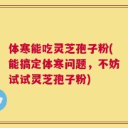 体寒能吃灵芝孢子粉(能搞定体寒问题，不妨试试灵芝孢子粉)
