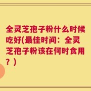 全灵芝孢子粉什么时候吃好(最佳时间：全灵芝孢子粉该在何时食用？)