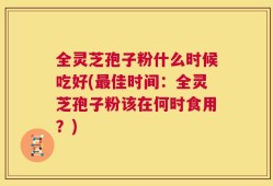 全灵芝孢子粉什么时候吃好(最佳时间：全灵芝孢子粉该在何时食用？)