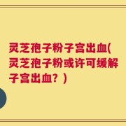 灵芝孢子粉子宫出血(灵芝孢子粉或许可缓解子宫出血？)