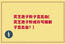 灵芝孢子粉子宫出血(灵芝孢子粉或许可缓解子宫出血？)