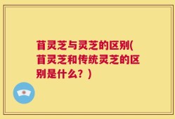 苜灵芝与灵芝的区别(苜灵芝和传统灵芝的区别是什么？)