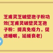 芝甫灵芝破壁孢子粉功效(芝甫灵破壁灵芝孢子粉：提高免疫力，促进睡眠，延缓衰老)