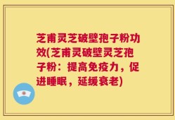芝甫灵芝破壁孢子粉功效(芝甫灵破壁灵芝孢子粉：提高免疫力，促进睡眠，延缓衰老)