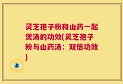 灵芝孢子粉和山药一起煲汤的功效(灵芝孢子粉与山药汤：双倍功效)