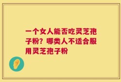 一个女人能否吃灵芝孢子粉？哪类人不适合服用灵芝孢子粉
