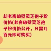 却老斋破壁灵芝孢子粉价格(老斋破壁灵芝孢子粉价格公开，只需几百元即可购买)