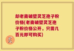 却老斋破壁灵芝孢子粉价格(老斋破壁灵芝孢子粉价格公开，只需几百元即可购买)