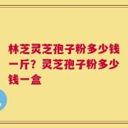 林芝灵芝孢子粉多少钱一斤？灵芝孢子粉多少钱一盒