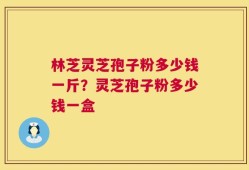 林芝灵芝孢子粉多少钱一斤？灵芝孢子粉多少钱一盒
