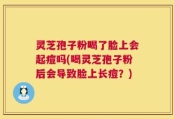 灵芝孢子粉喝了脸上会起痘吗(喝灵芝孢子粉后会导致脸上长痘？)