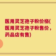 医用灵芝孢子粉价格(医用灵芝孢子粉售价，药品店有售)