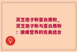 灵芝孢子粉蛋白质粉_灵芝孢子粉与蛋白质粉：健康营养的完美结合