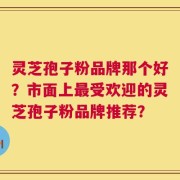 灵芝孢子粉品牌那个好？市面上最受欢迎的灵芝孢子粉品牌推荐？