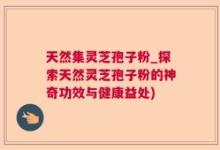 天然集灵芝孢子粉_探索天然灵芝孢子粉的神奇功效与健康益处)