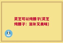 灵芝可以炖腰子(灵芝炖腰子：滋补又美味)