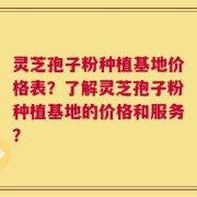 灵芝孢子粉种植基地价格表？了解灵芝孢子粉种植基地的价格和服务？