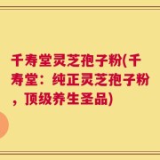千寿堂灵芝孢子粉(千寿堂：纯正灵芝孢子粉，顶级养生圣品)