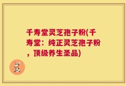 千寿堂灵芝孢子粉(千寿堂：纯正灵芝孢子粉，顶级养生圣品)