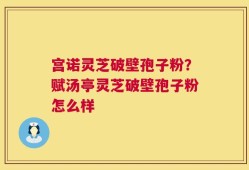 宫诺灵芝破壁孢子粉？赋汤亭灵芝破壁孢子粉怎么样