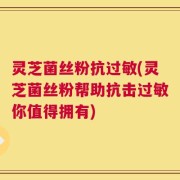 灵芝菌丝粉抗过敏(灵芝菌丝粉帮助抗击过敏你值得拥有)