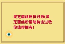 灵芝菌丝粉抗过敏(灵芝菌丝粉帮助抗击过敏你值得拥有)