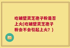 吃破壁灵芝孢子粉是否上火(吃破壁灵芝孢子粉会不会引起上火？)
